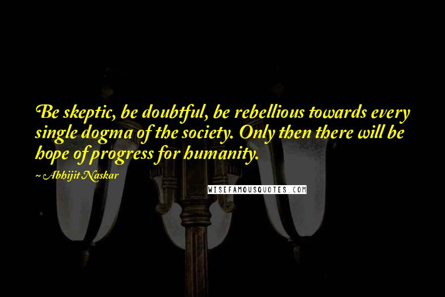 Abhijit Naskar Quotes: Be skeptic, be doubtful, be rebellious towards every single dogma of the society. Only then there will be hope of progress for humanity.