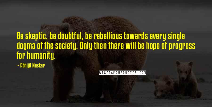 Abhijit Naskar Quotes: Be skeptic, be doubtful, be rebellious towards every single dogma of the society. Only then there will be hope of progress for humanity.