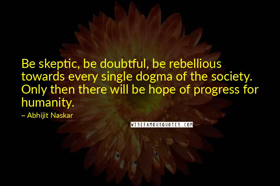 Abhijit Naskar Quotes: Be skeptic, be doubtful, be rebellious towards every single dogma of the society. Only then there will be hope of progress for humanity.