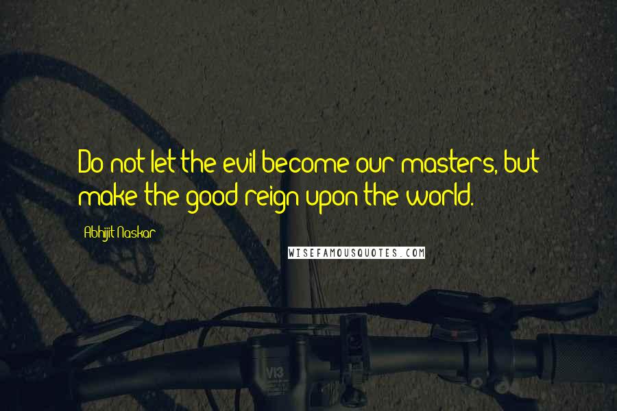 Abhijit Naskar Quotes: Do not let the evil become our masters, but make the good reign upon the world.