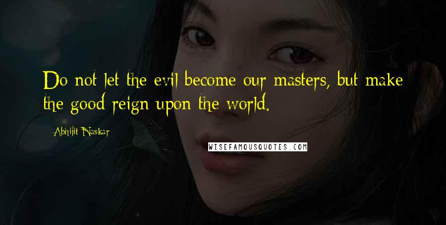 Abhijit Naskar Quotes: Do not let the evil become our masters, but make the good reign upon the world.