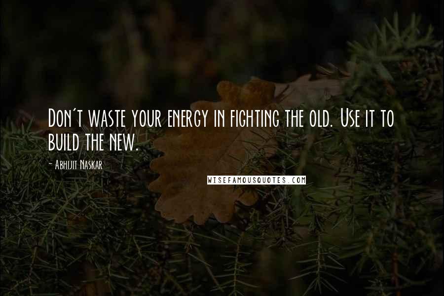 Abhijit Naskar Quotes: Don't waste your energy in fighting the old. Use it to build the new.