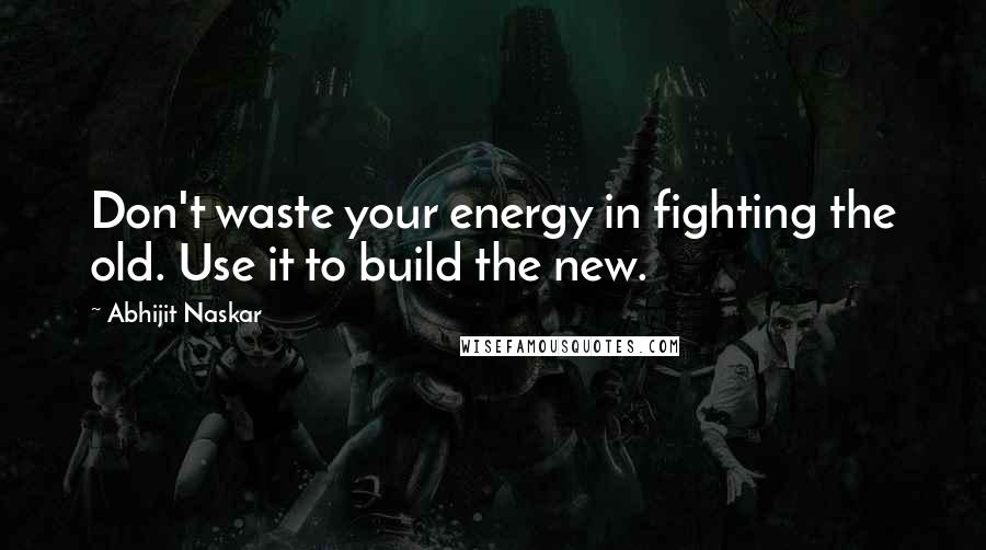 Abhijit Naskar Quotes: Don't waste your energy in fighting the old. Use it to build the new.