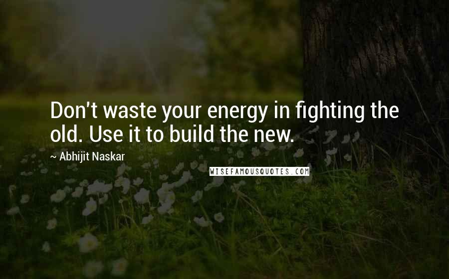 Abhijit Naskar Quotes: Don't waste your energy in fighting the old. Use it to build the new.