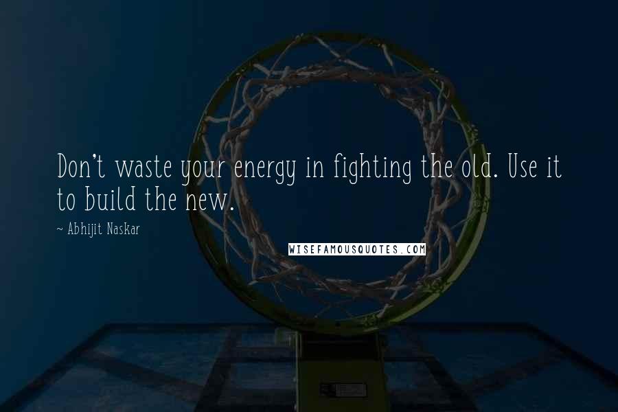 Abhijit Naskar Quotes: Don't waste your energy in fighting the old. Use it to build the new.