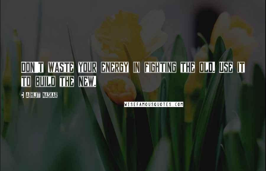 Abhijit Naskar Quotes: Don't waste your energy in fighting the old. Use it to build the new.