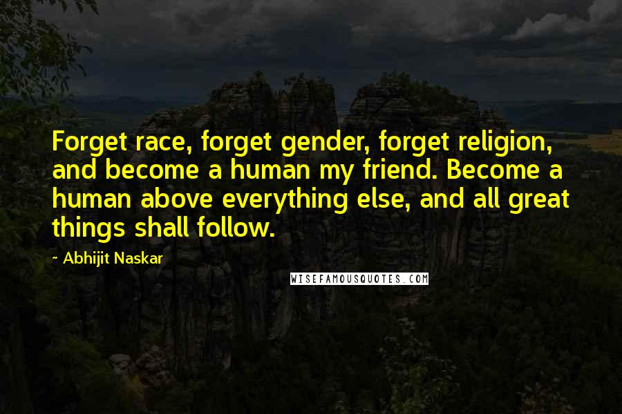 Abhijit Naskar Quotes: Forget race, forget gender, forget religion, and become a human my friend. Become a human above everything else, and all great things shall follow.