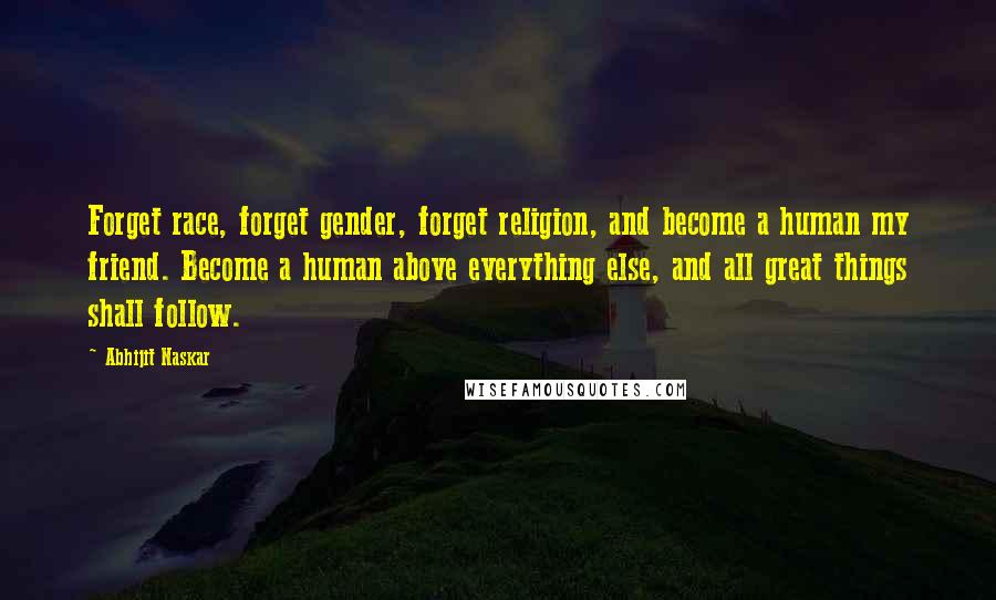 Abhijit Naskar Quotes: Forget race, forget gender, forget religion, and become a human my friend. Become a human above everything else, and all great things shall follow.