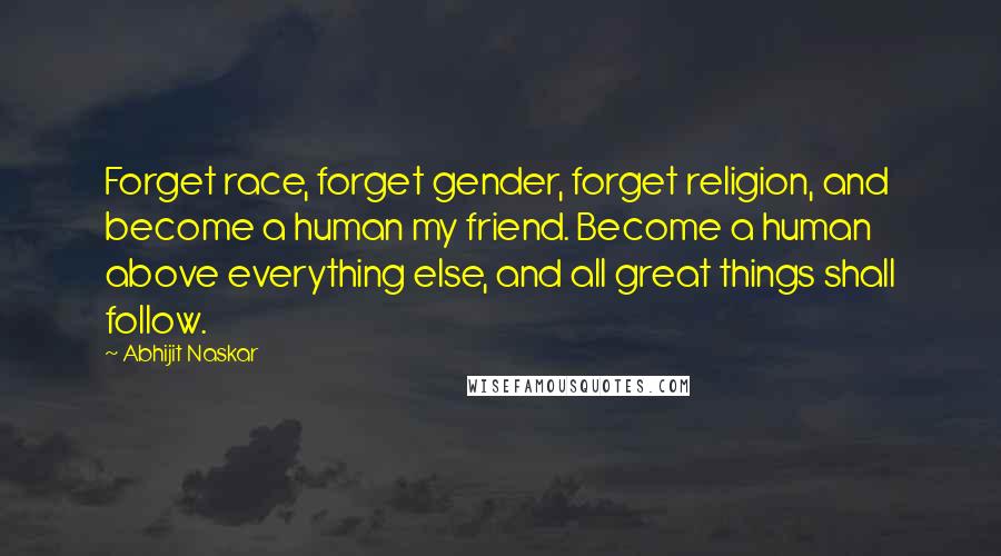 Abhijit Naskar Quotes: Forget race, forget gender, forget religion, and become a human my friend. Become a human above everything else, and all great things shall follow.