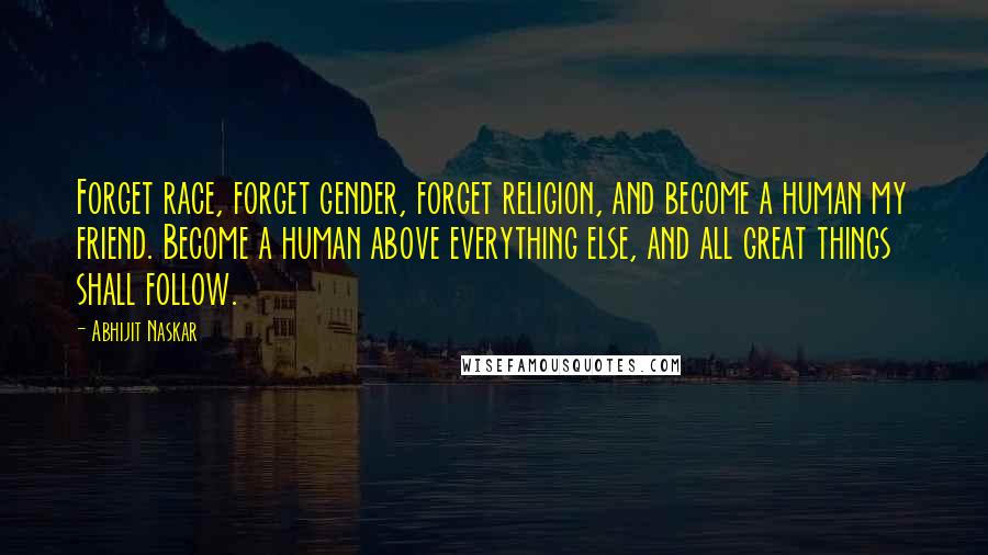 Abhijit Naskar Quotes: Forget race, forget gender, forget religion, and become a human my friend. Become a human above everything else, and all great things shall follow.
