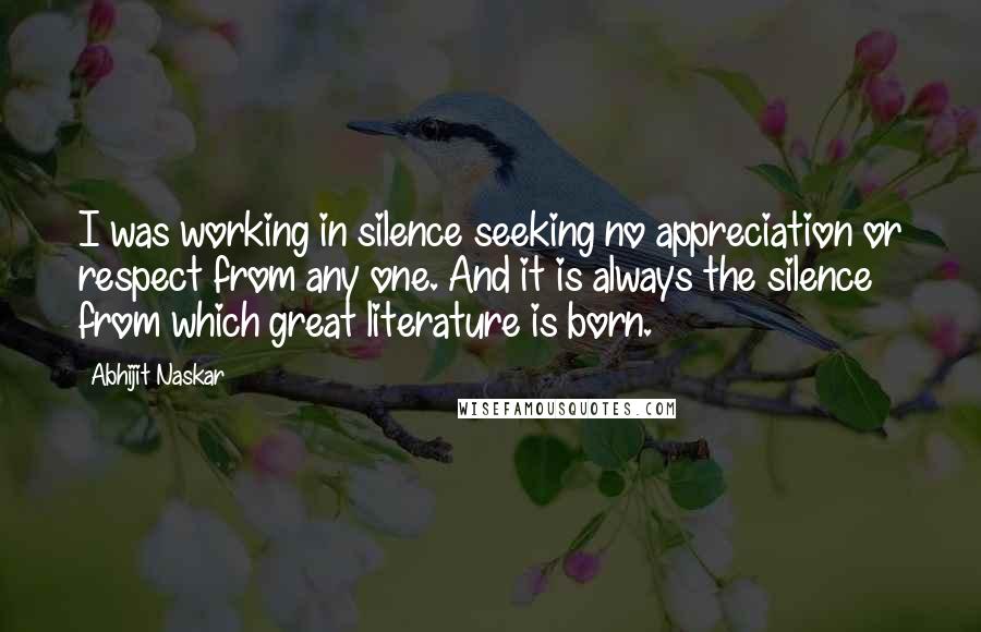 Abhijit Naskar Quotes: I was working in silence seeking no appreciation or respect from any one. And it is always the silence from which great literature is born.