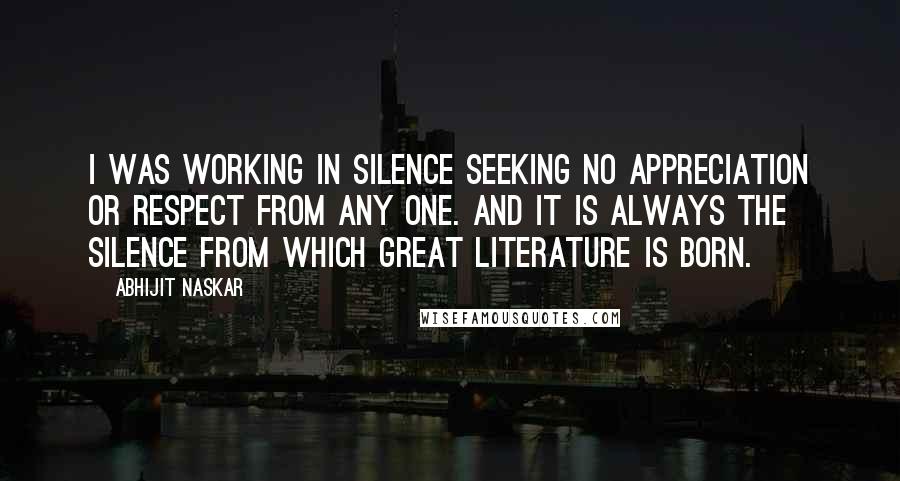 Abhijit Naskar Quotes: I was working in silence seeking no appreciation or respect from any one. And it is always the silence from which great literature is born.