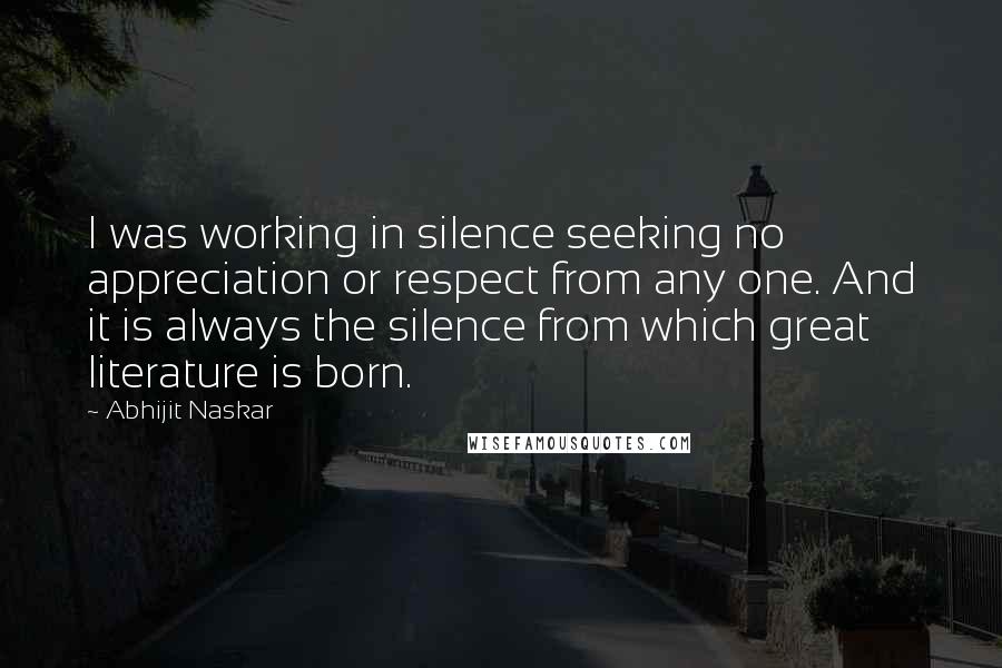 Abhijit Naskar Quotes: I was working in silence seeking no appreciation or respect from any one. And it is always the silence from which great literature is born.