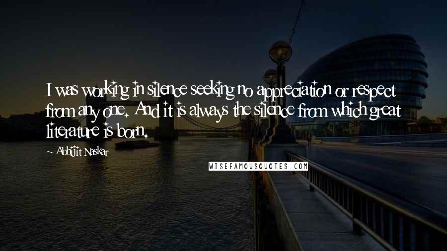 Abhijit Naskar Quotes: I was working in silence seeking no appreciation or respect from any one. And it is always the silence from which great literature is born.