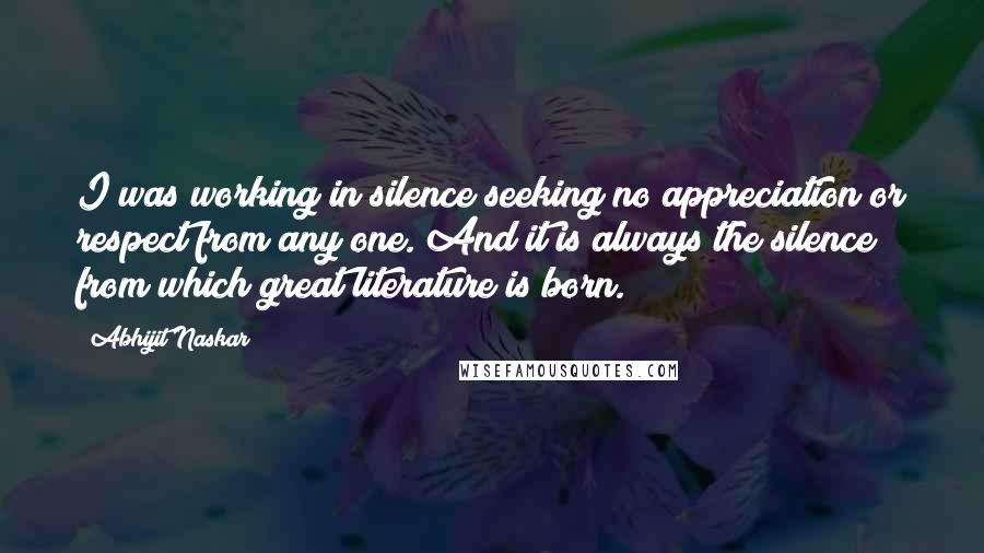 Abhijit Naskar Quotes: I was working in silence seeking no appreciation or respect from any one. And it is always the silence from which great literature is born.