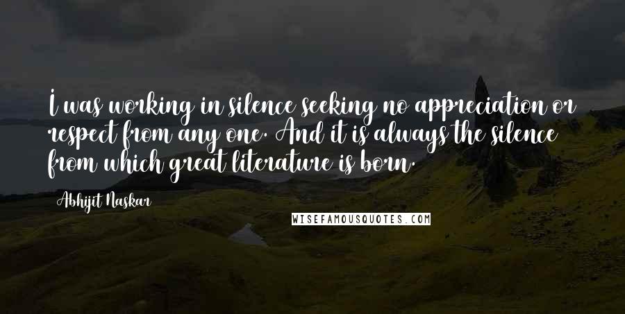 Abhijit Naskar Quotes: I was working in silence seeking no appreciation or respect from any one. And it is always the silence from which great literature is born.