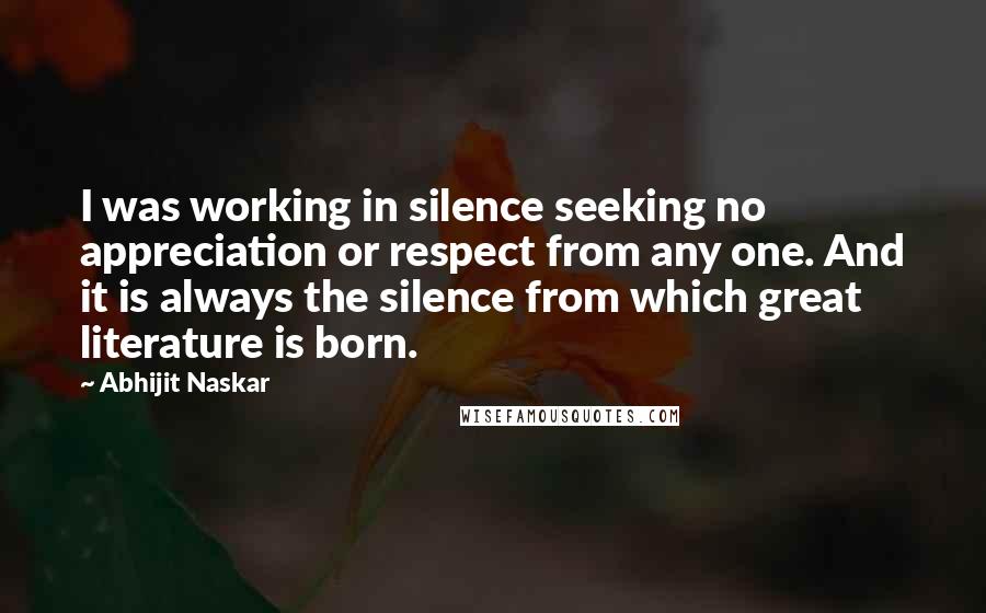 Abhijit Naskar Quotes: I was working in silence seeking no appreciation or respect from any one. And it is always the silence from which great literature is born.