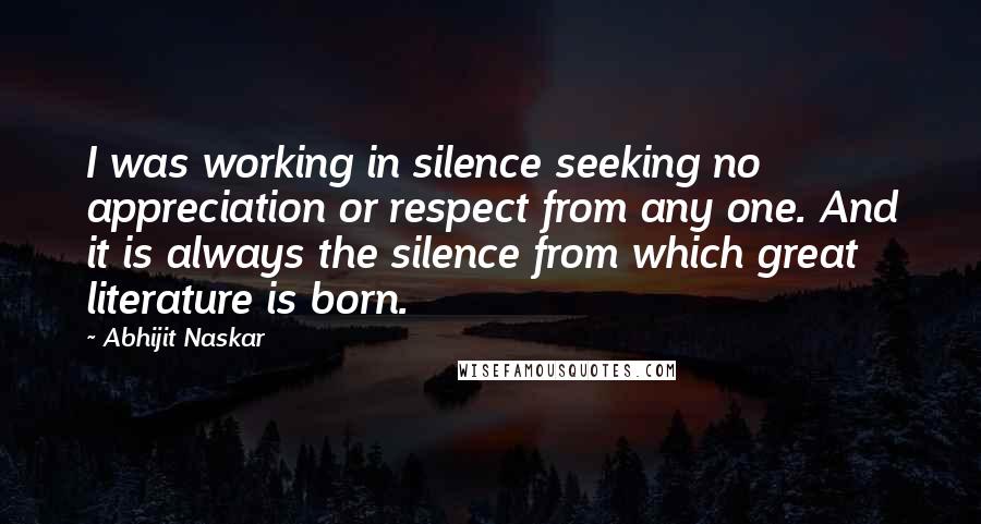 Abhijit Naskar Quotes: I was working in silence seeking no appreciation or respect from any one. And it is always the silence from which great literature is born.