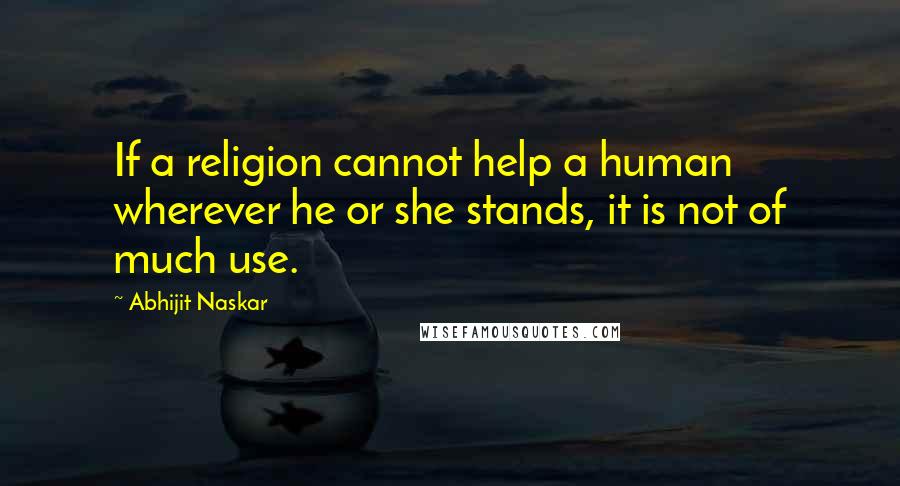 Abhijit Naskar Quotes: If a religion cannot help a human wherever he or she stands, it is not of much use.