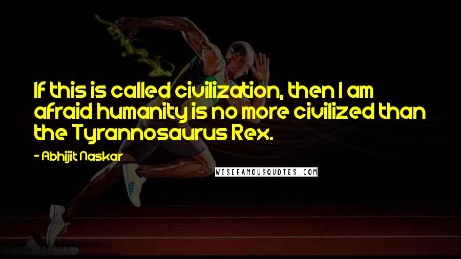 Abhijit Naskar Quotes: If this is called civilization, then I am afraid humanity is no more civilized than the Tyrannosaurus Rex.