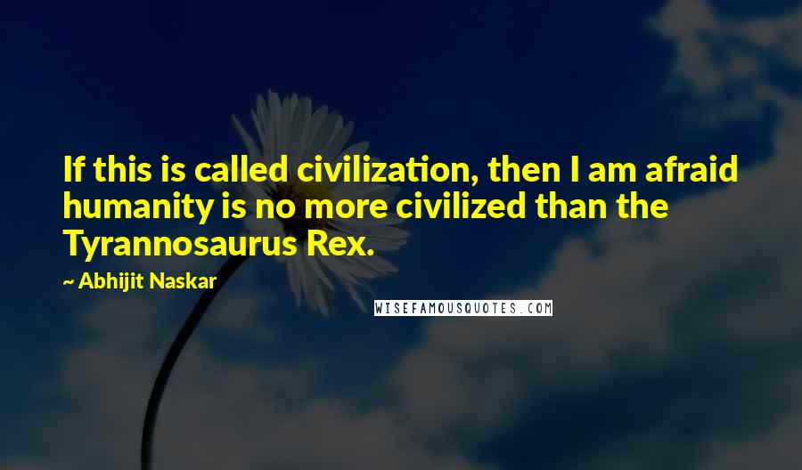 Abhijit Naskar Quotes: If this is called civilization, then I am afraid humanity is no more civilized than the Tyrannosaurus Rex.