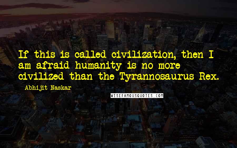 Abhijit Naskar Quotes: If this is called civilization, then I am afraid humanity is no more civilized than the Tyrannosaurus Rex.