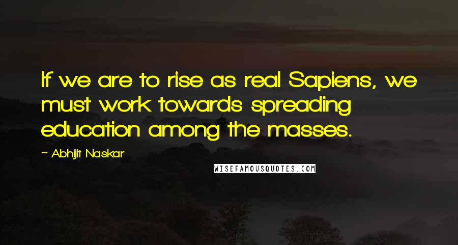 Abhijit Naskar Quotes: If we are to rise as real Sapiens, we must work towards spreading education among the masses.