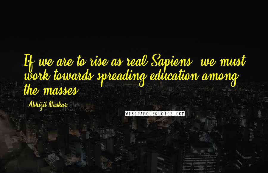 Abhijit Naskar Quotes: If we are to rise as real Sapiens, we must work towards spreading education among the masses.