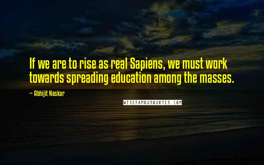 Abhijit Naskar Quotes: If we are to rise as real Sapiens, we must work towards spreading education among the masses.