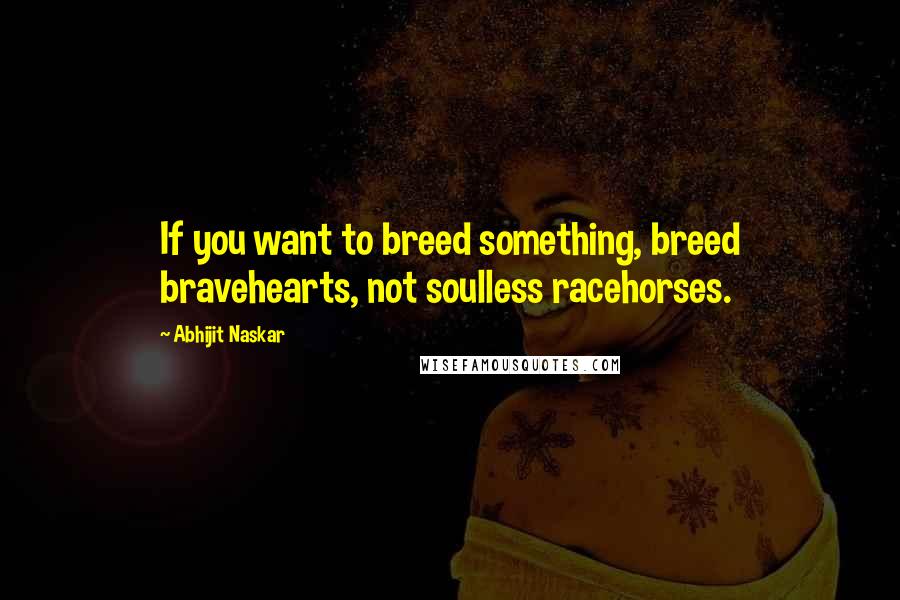 Abhijit Naskar Quotes: If you want to breed something, breed bravehearts, not soulless racehorses.