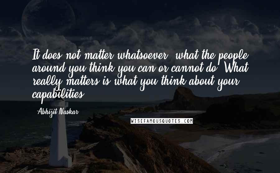 Abhijit Naskar Quotes: It does not matter whatsoever, what the people around you think you can or cannot do. What really matters is what you think about your capabilities.