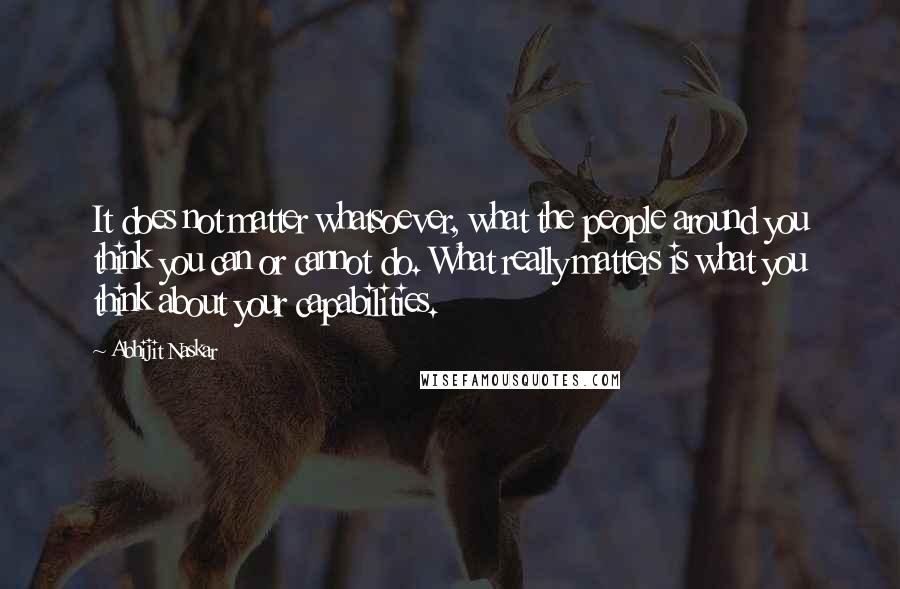 Abhijit Naskar Quotes: It does not matter whatsoever, what the people around you think you can or cannot do. What really matters is what you think about your capabilities.