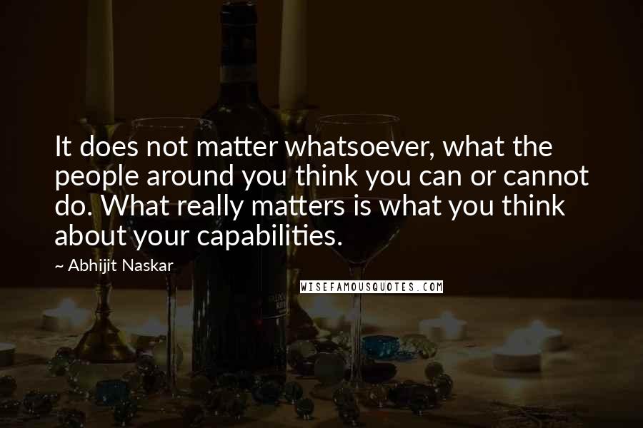 Abhijit Naskar Quotes: It does not matter whatsoever, what the people around you think you can or cannot do. What really matters is what you think about your capabilities.