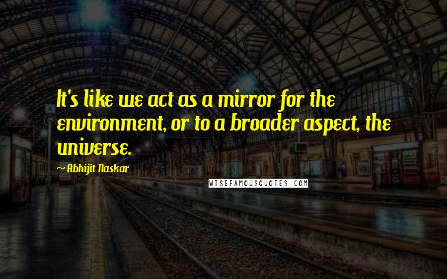 Abhijit Naskar Quotes: It's like we act as a mirror for the environment, or to a broader aspect, the universe.