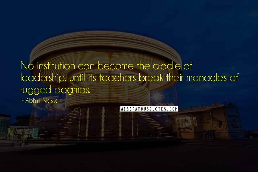 Abhijit Naskar Quotes: No institution can become the cradle of leadership, until its teachers break their manacles of rugged dogmas.