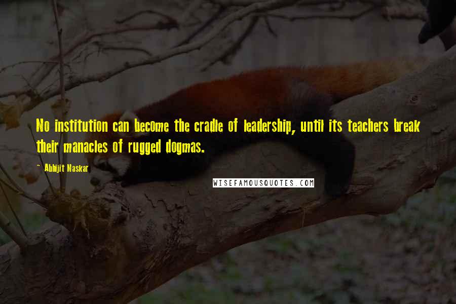 Abhijit Naskar Quotes: No institution can become the cradle of leadership, until its teachers break their manacles of rugged dogmas.