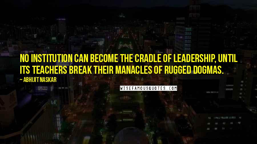 Abhijit Naskar Quotes: No institution can become the cradle of leadership, until its teachers break their manacles of rugged dogmas.