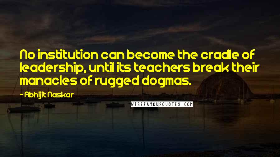 Abhijit Naskar Quotes: No institution can become the cradle of leadership, until its teachers break their manacles of rugged dogmas.