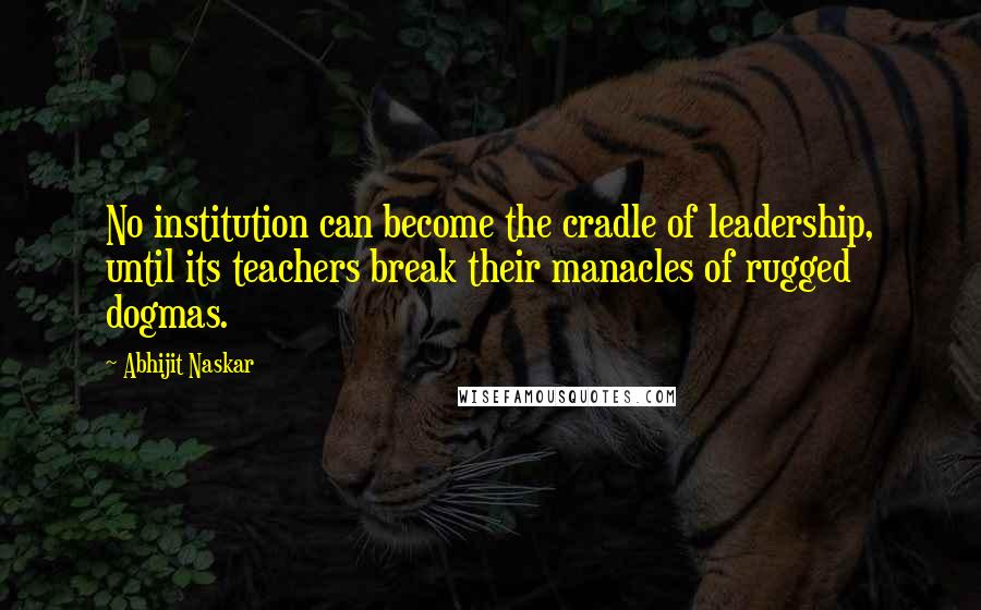 Abhijit Naskar Quotes: No institution can become the cradle of leadership, until its teachers break their manacles of rugged dogmas.