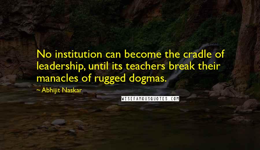 Abhijit Naskar Quotes: No institution can become the cradle of leadership, until its teachers break their manacles of rugged dogmas.