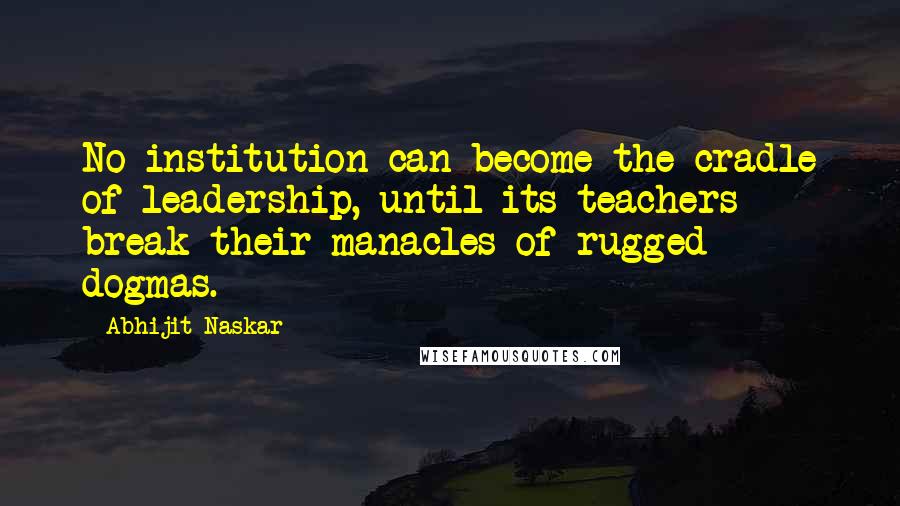 Abhijit Naskar Quotes: No institution can become the cradle of leadership, until its teachers break their manacles of rugged dogmas.