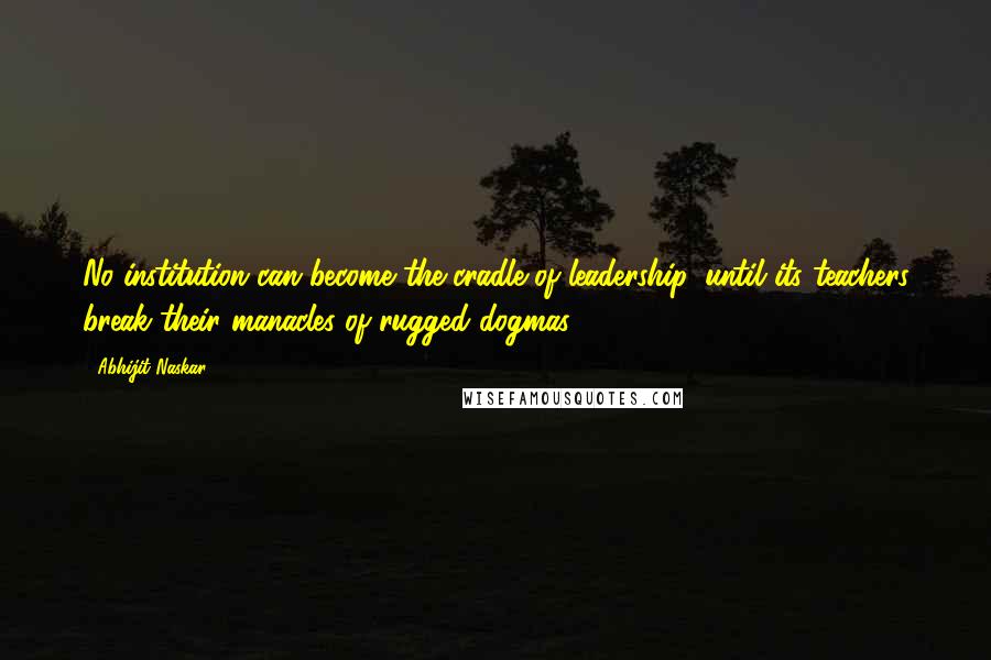 Abhijit Naskar Quotes: No institution can become the cradle of leadership, until its teachers break their manacles of rugged dogmas.