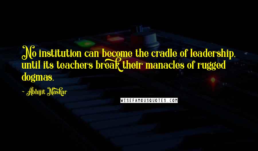 Abhijit Naskar Quotes: No institution can become the cradle of leadership, until its teachers break their manacles of rugged dogmas.