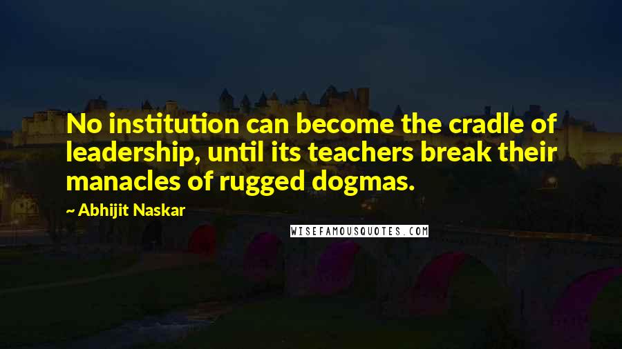 Abhijit Naskar Quotes: No institution can become the cradle of leadership, until its teachers break their manacles of rugged dogmas.