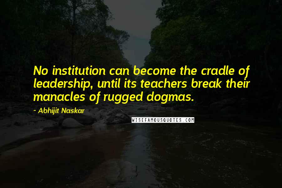 Abhijit Naskar Quotes: No institution can become the cradle of leadership, until its teachers break their manacles of rugged dogmas.