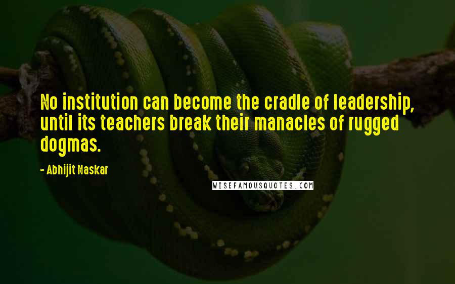 Abhijit Naskar Quotes: No institution can become the cradle of leadership, until its teachers break their manacles of rugged dogmas.