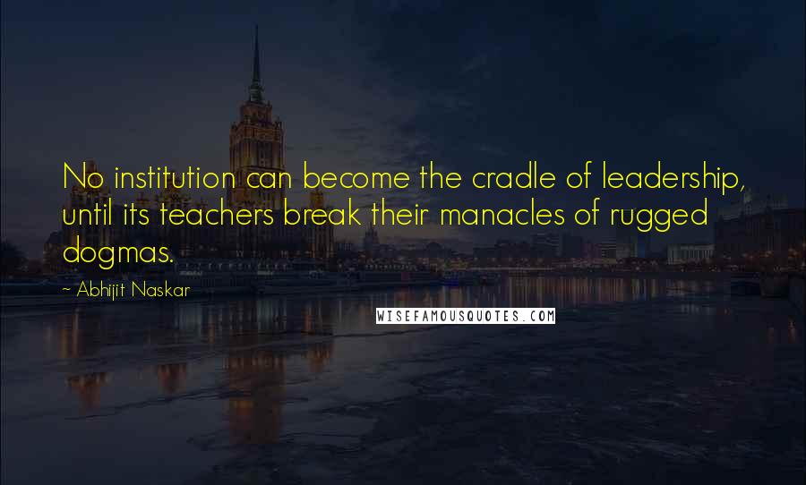 Abhijit Naskar Quotes: No institution can become the cradle of leadership, until its teachers break their manacles of rugged dogmas.