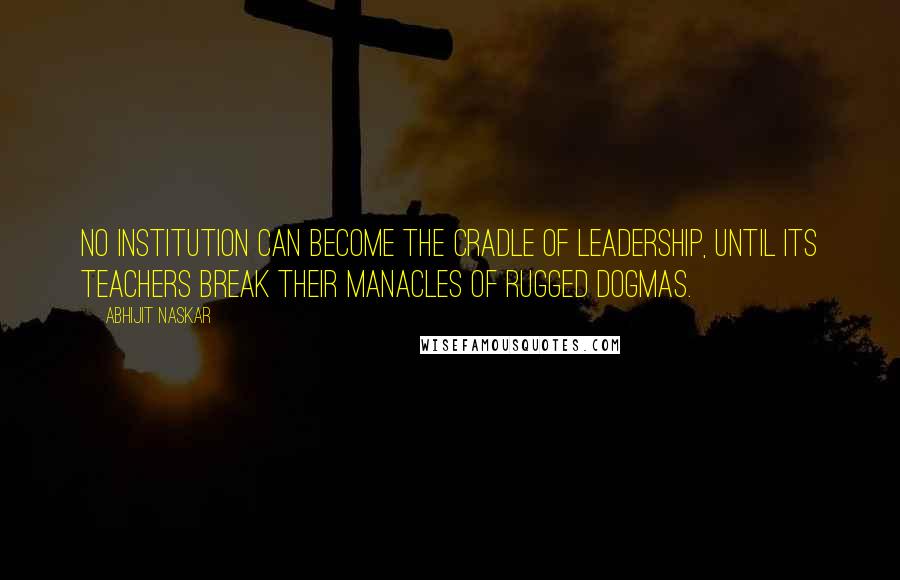 Abhijit Naskar Quotes: No institution can become the cradle of leadership, until its teachers break their manacles of rugged dogmas.