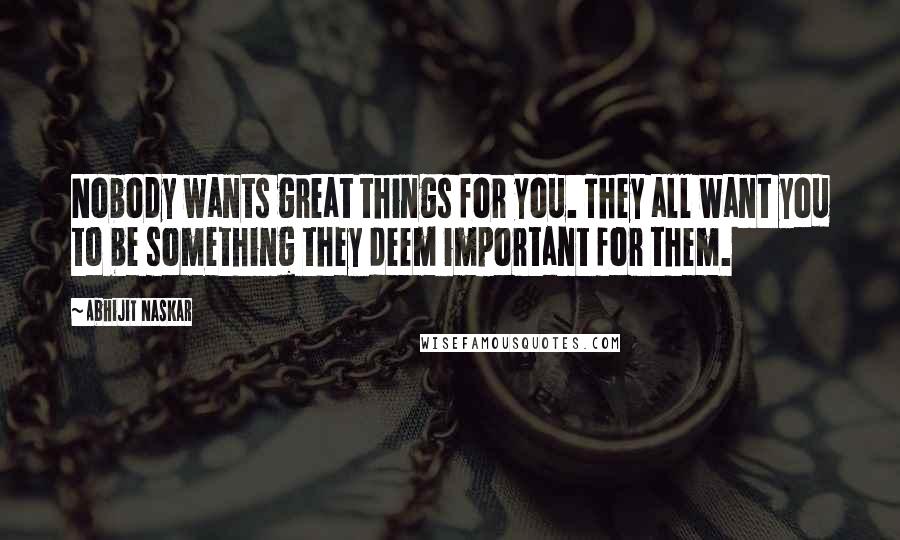Abhijit Naskar Quotes: Nobody wants great things for you. They all want you to be something they deem important for them.