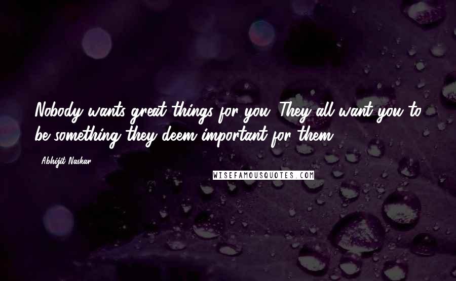 Abhijit Naskar Quotes: Nobody wants great things for you. They all want you to be something they deem important for them.